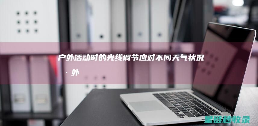 户外活动时的光线调节：应对不同天气状况 (户外活动时的注意事项有哪些)
