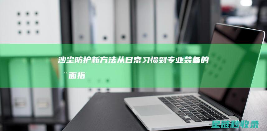 沙尘防护新方法：从日常习惯到专业装备的全面指导 (沙尘防护新方法是什么)