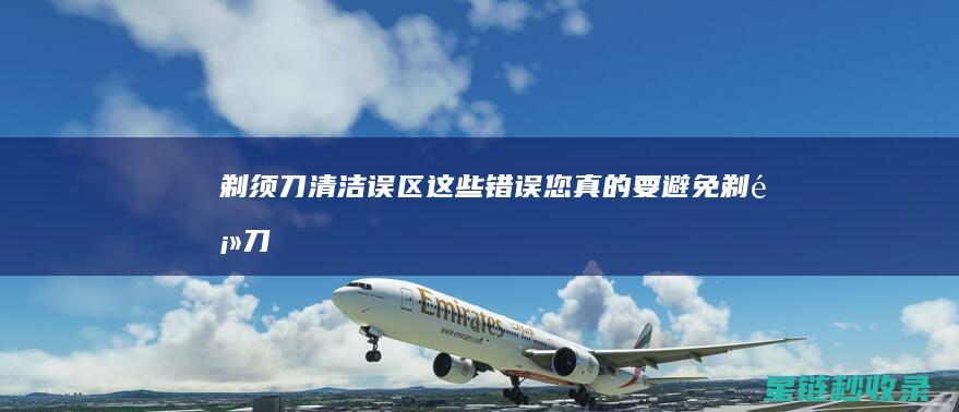 剃须刀清洁误区：这些错误您真的要避免 (剃须刀清洁误食怎么办)