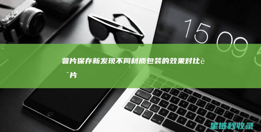 薯片保存新发现：不同材质包装的效果对比 (薯片保存新发现的问题)